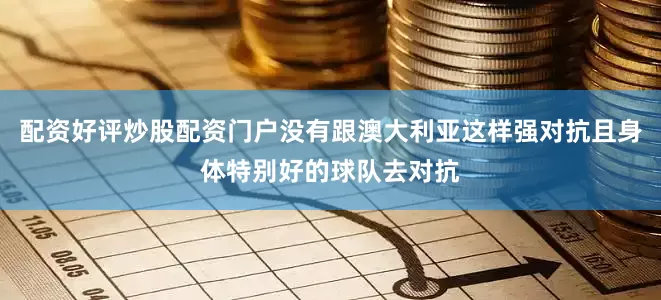 配资好评炒股配资门户没有跟澳大利亚这样强对抗且身体特别好的球队去对抗
