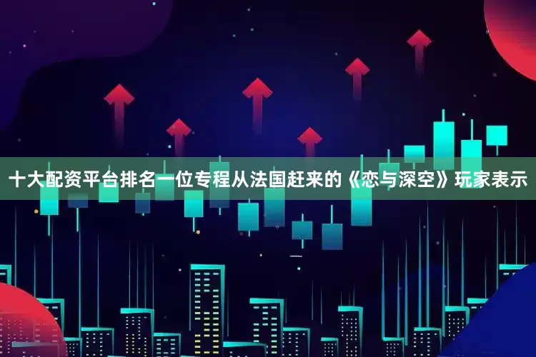 十大配资平台排名一位专程从法国赶来的《恋与深空》玩家表示